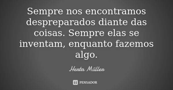 Sempre nos encontramos despreparados diante das coisas. Sempre elas se inventam, enquanto fazemos algo.... Frase de Herta Müller.