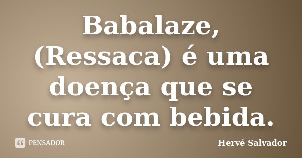 Babalaze, (Ressaca) é uma doença que se cura com bebida.... Frase de Hervé salvador.