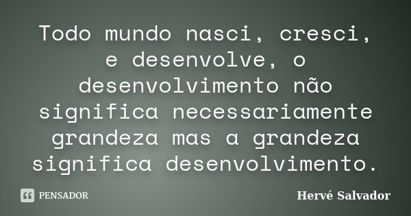Todo mundo nasci, cresci, e desenvolve, o desenvolvimento não significa necessariamente grandeza mas a grandeza significa desenvolvimento.... Frase de Hervé Salvador.