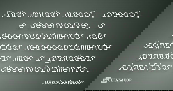 Todo mundo nasci, cresci, e desenvolve, o desenvolvimento não significa necessariamente grandeza mas a grandeza significa desenvolvimento.... Frase de Hervé Salvador.