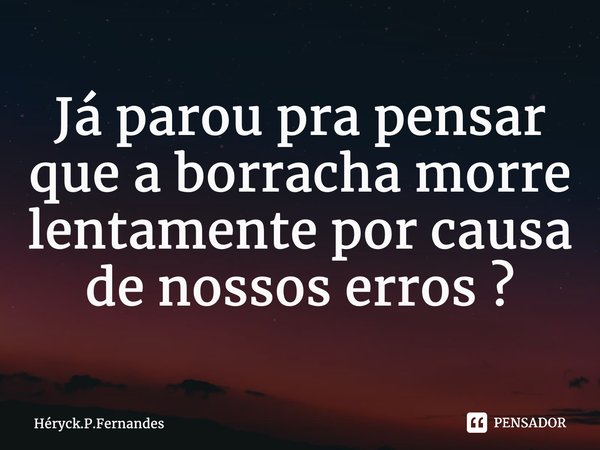 ⁠Já parou pra pensar que a borracha morre lentamente por causa de nossos erros ?... Frase de Héryck.P.Fernandes.