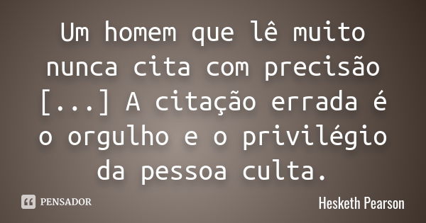 Um homem que lê muito nunca cita com precisão [...] A citação errada é o orgulho e o privilégio da pessoa culta.... Frase de Hesketh Pearson.