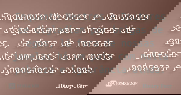 Enquanto Mestres e Doutores se digladiam por brigas de egos, lá fora de nossas janelas há um país com muita pobreza e ignorância ainda.... Frase de Heury Ferr.