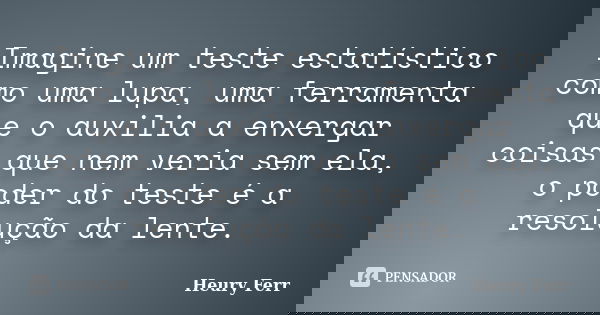 Imagine um teste estatístico como uma lupa, uma ferramenta que o auxilia a enxergar coisas que nem veria sem ela, o poder do teste é a resolução da lente.... Frase de Heury Ferr.