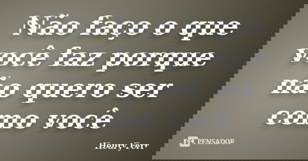 Não faço o que você faz porque não quero ser como você... Frase de Heury Ferr.
