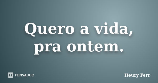 Quero a vida, pra ontem.... Frase de Heury Ferr.