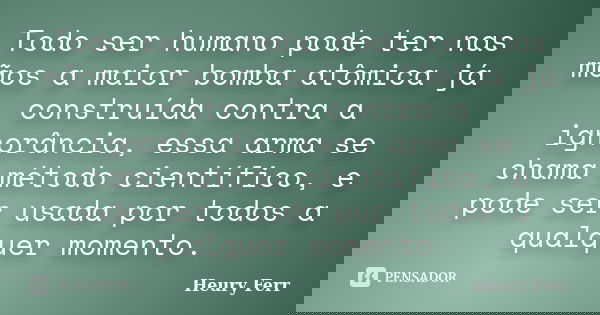 Todo ser humano pode ter nas mãos a maior bomba atômica já construída contra a ignorância, essa arma se chama método científico, e pode ser usada por todos a qu... Frase de Heury Ferr.