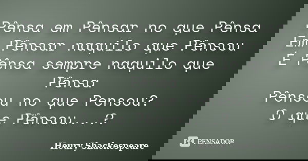 Pênsa em Pênsar no que Pênsa Em Pênsar naquilo que Pênsou É Pênsa sempre naquilo que Pênsa Pênsou no que Pensou? O que Pênsou...?... Frase de Heury Shackespeare.
