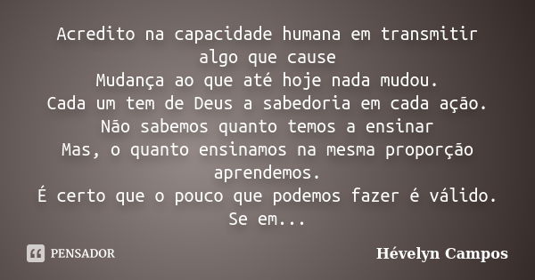 Acredito na capacidade humana em transmitir algo que cause Mudança ao que até hoje nada mudou. Cada um tem de Deus a sabedoria em cada ação. Não sabemos quanto ... Frase de Hévelyn Campos.