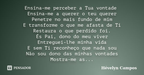 Ensina-me perceber a Tua vontade Ensina-me a querer o teu querer Penetre no mais fundo de mim E transforme o que me afasta de Ti Restaura o que perdido foi. És ... Frase de Hévelyn Campos.