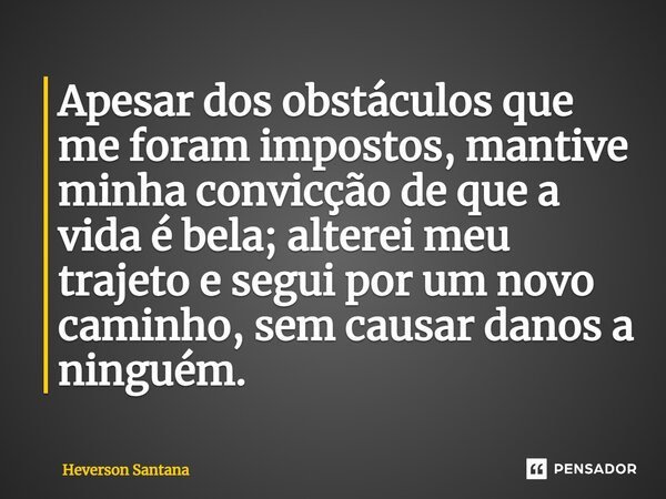 ⁠Apesar dos obstáculos que me foram impostos, mantive minha convicção de que a vida é bela; alterei meu trajeto e segui por um novo caminho, sem causar danos a ... Frase de Heverson Santana.
