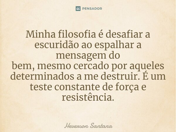 ⁠Minha filosofia é desafiar a escuridão ao espalhar a mensagem do bem, mesmo cercado por aqueles determinados a me destruir. É um teste constante de força e res... Frase de Heverson Santana.