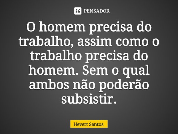 ⁠O homem precisa do trabalho, assim como o trabalho precisa do homem. Sem o qual ambos não poderão subsistir.... Frase de Hevert Santos.