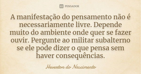 A manifestação do pensamento não é necessariamente livre. Depende muito do ambiente onde quer se fazer ouvir. Pergunte ao militar subalterno se ele pode dizer o... Frase de Heverton do Nascimento.