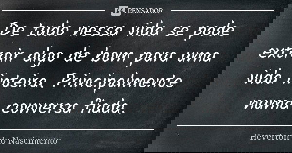 De tudo nessa vida se pode extrair algo de bom para uma vida inteira. Principalmente numa conversa fiada.... Frase de Heverton do Nascimento.