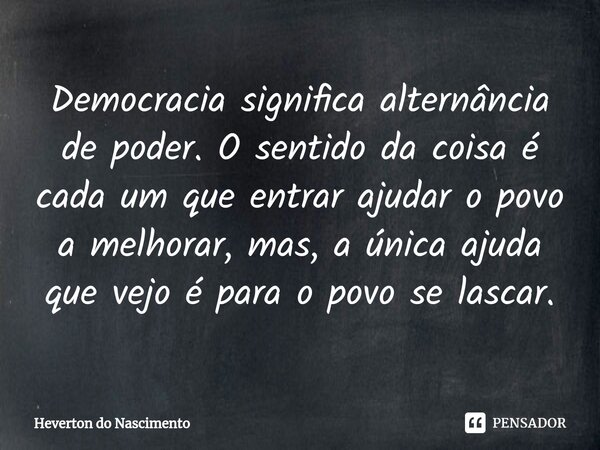 ⁠Democracia significa alternância de poder. O sentido da coisa é cada um que entrar ajudar o povo a melhorar, mas, a única ajuda que vejo é para o povo se lasca... Frase de Heverton do Nascimento.