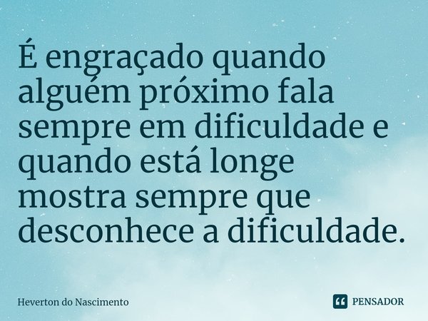 ⁠É engraçado quando alguém próximo fala sempre em dificuldade e quando está longe mostra sempre que desconhece a dificuldade.... Frase de Heverton do Nascimento.
