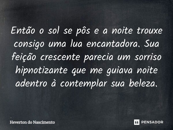 ⁠Então o sol se pôs e a noite trouxe consigo uma lua encantadora. Sua feição crescente parecia um sorriso hipnotizante que me guiava noite adentro à contemplar ... Frase de Heverton do Nascimento.