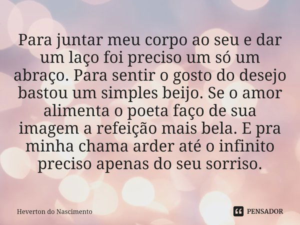 Para juntar meu corpo ao seu e dar um laço foi preciso um só um abraço. Para sentir⁠ o gosto do desejo bastou um simples beijo. Se o amor alimenta o poeta faço ... Frase de Heverton do Nascimento.