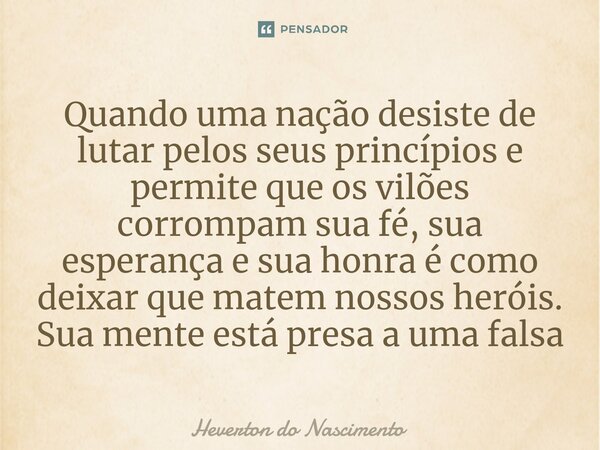 ⁠Quando uma nação desiste de lutar pelos seus princípios e permite que os vilões corrompam sua fé, sua esperança e sua honra é como deixar que matem nossos heró... Frase de Heverton do Nascimento.