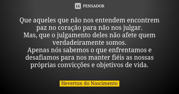 Que aqueles que não nos entendem encontrem paz no coração para não nos julgar.
Mas, que o julgamento deles não afete quem verdadeiramente somos.
Apenas nós sabe... Frase de Heverton do Nascimento.