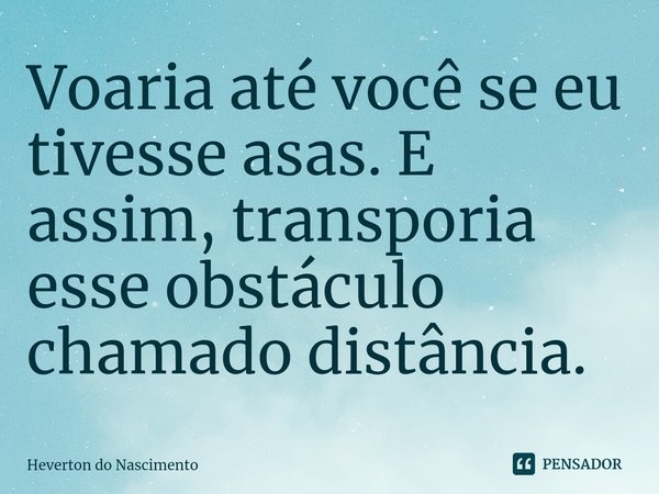 ⁠Voaria até você se eu tivesse asas. E assim, transporia esse obstáculo chamado distância.... Frase de Heverton do Nascimento.