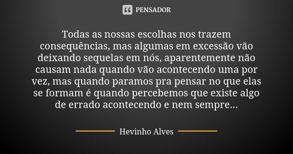 Todas as nossas escolhas nos trazem consequências, mas algumas em excessão vão deixando sequelas em nós, aparentemente não causam nada quando vão acontecendo um... Frase de Hevinho Alves.