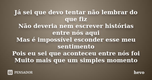 Já sei que devo tentar não lembrar do que fiz Não deveria nem escrever histórias entre nós aqui Mas é impossível esconder esse meu sentimento Pois eu sei que ac... Frase de hevo.