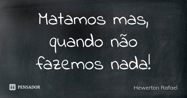 Matamos mas, quando não fazemos nada!... Frase de Hewerton Rafael.