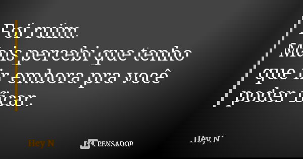 Foi ruim. Mais percebi que tenho que ir embora pra você poder ficar.... Frase de Hey N.