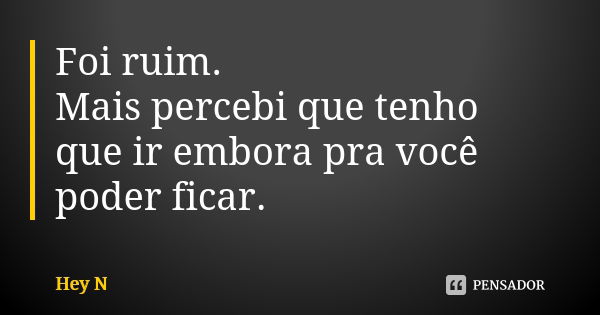 Foi ruim. Mais percebi que tenho que ir embora pra você poder ficar.... Frase de Hey N.