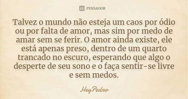 Talvez o mundo não esteja um caos por ódio ou por falta de amor, mas sim por medo de amar sem se ferir. O amor ainda existe, ele está apenas preso, dentro de um... Frase de HeyPedro.