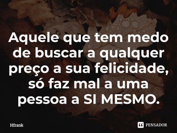 ⁠Aquele que tem medo de buscar a qualquer preço a sua felicidade, só faz mal a uma pessoa a SI MESMO.... Frase de Hfrank.