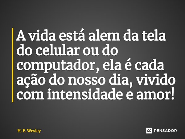 A vida está alem da tela do celular ou do computador, ela é cada ação do nosso dia, vivido com intensidade e amor!... Frase de H. F. Wesley.