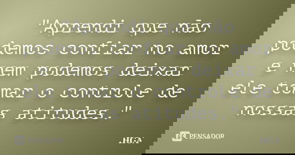 "Aprendi que não podemos confiar no amor e nem podemos deixar ele tomar o controle de nossas atitudes."... Frase de HGA.