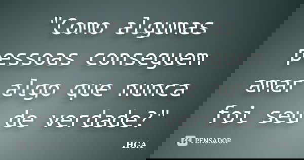 "Como algumas pessoas conseguem amar algo que nunca foi seu de verdade?"... Frase de HGA.