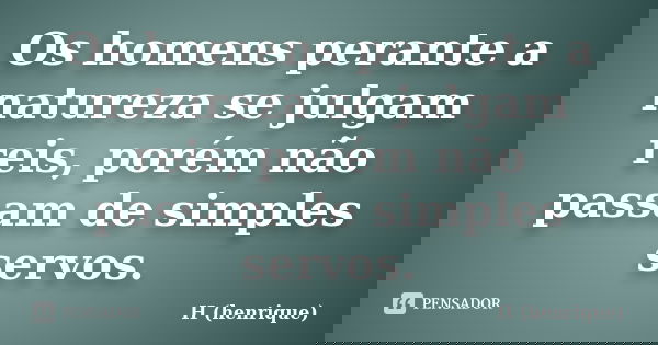 Os homens perante a natureza se julgam reis, porém não passam de simples servos.... Frase de H (henrique).