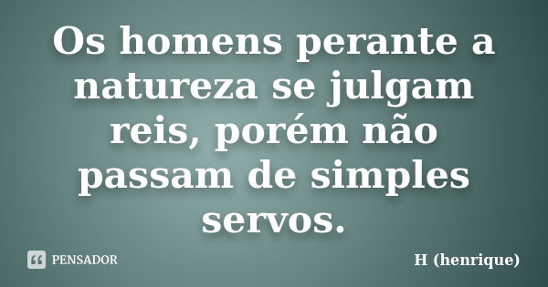 Os homens perante a natureza se julgam reis, porém não passam de simples servos.... Frase de H (henrique).