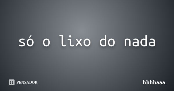 só o lixo do nada... Frase de hhhhaaa.