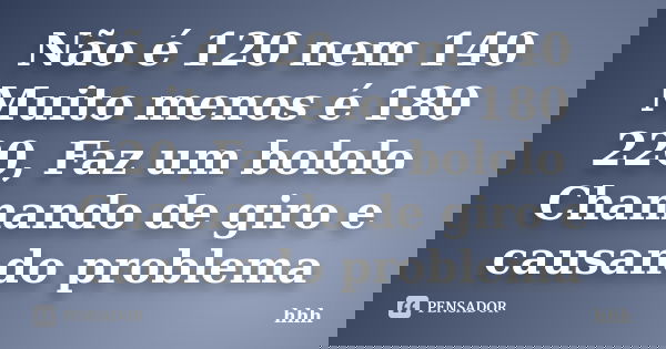Não é 120 nem 140 Muito menos é 180 220, Faz um bololo Chamando de giro e causando problema... Frase de hhh.