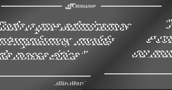 "Tudo o que admiramos e contemplamos, molda ou muda nossa ética"... Frase de Hian Henri.