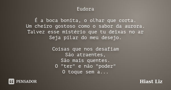 Eudora É a boca bonita, o olhar que corta. Um cheiro gostoso como o sabor da aurora. Talvez esse mistério que tu deixas no ar Seja pilar do meu desejo. Coisas q... Frase de Hiast Liz.