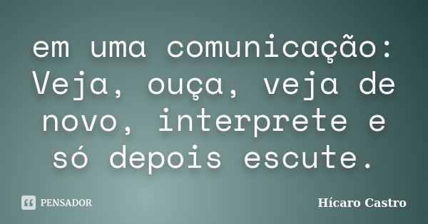 em uma comunicação: Veja, ouça, veja de novo, interprete e só depois escute.... Frase de Hícaro Castro.