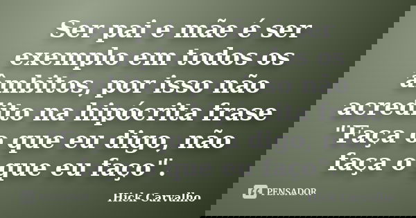Ser pai e mãe é ser exemplo em todos os âmbitos, por isso não acredito na hipócrita frase "Faça o que eu digo, não faça o que eu faço".... Frase de Hick Carvalho.