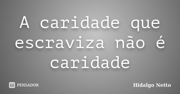 A caridade que escraviza não é caridade... Frase de Hidalgo Netto.