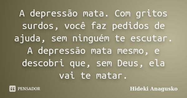 A depressão mata. Com gritos surdos, você faz pedidos de ajuda, sem ninguém te escutar. A depressão mata mesmo, e descobri que, sem Deus, ela vai te matar.... Frase de Hideki Anagusko.