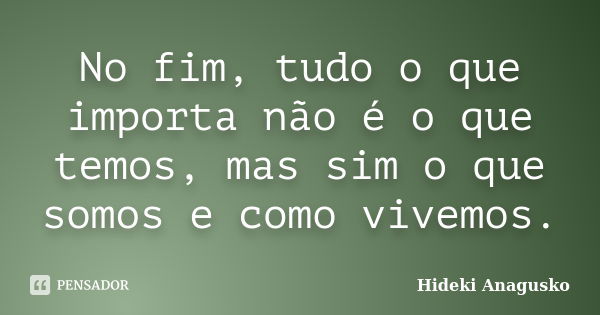 No fim, tudo o que importa não é o que temos, mas sim o que somos e como vivemos.... Frase de Hideki Anagusko.