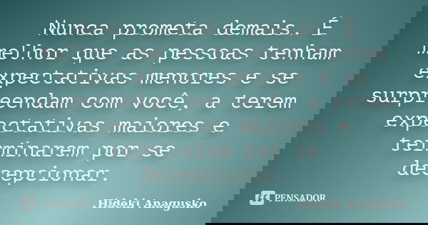 Nunca prometa demais. É melhor que as pessoas tenham expectativas menores e se surpreendam com você, a terem expectativas maiores e terminarem por se decepciona... Frase de Hideki Anagusko.