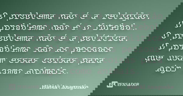O problema não é a religião. O problema não é o futebol. O problema não é a política. O problema são as pessoas que usam essas coisas para agir como animais.... Frase de Hideki Anagusko.