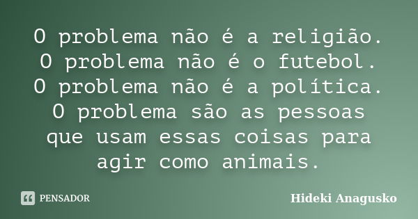 O problema não é a religião. O problema não é o futebol. O problema não é a política. O problema são as pessoas que usam essas coisas para agir como animais.... Frase de Hideki Anagusko.